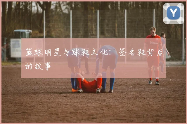 篮球明星与球鞋文化：签名鞋背后的故事