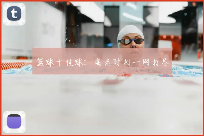 篮球十佳球:高光时刻一网打尽