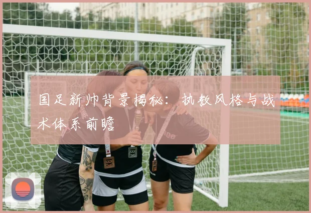 国足新帅背景揭秘:执教风格与战术体系前瞻