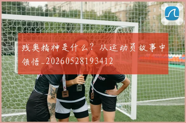 残奥精神是什么？从运动员故事中领悟_20260528193412