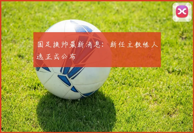 国足换帅最新消息:新任主教练人选正式公布