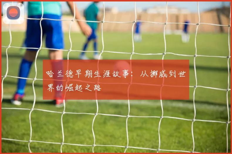 哈兰德早期生涯故事：从挪威到世界的崛起之路