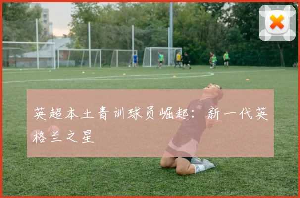 英超本土青训球员崛起:新一代英格兰之星
