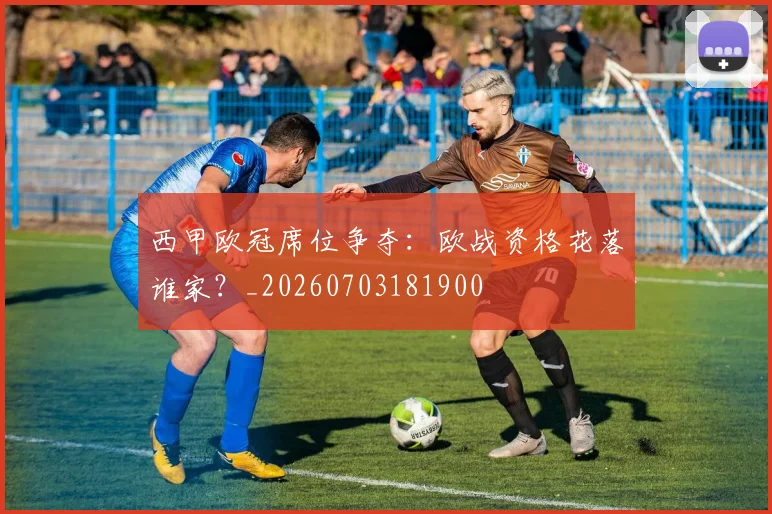 西甲欧冠席位争夺：欧战资格花落谁家？_20260703181900