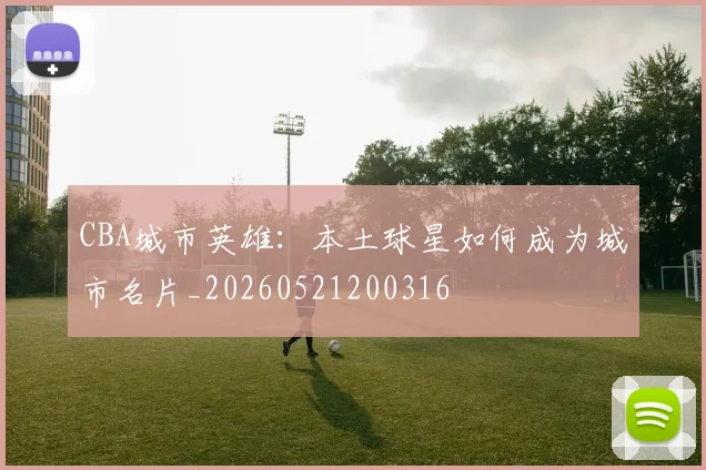CBA城市英雄：本土球星如何成为城市名片_20260521200316