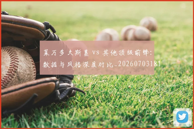 莱万多夫斯基 vs 其他顶级前锋:数据与风格深度对比_20260703181758