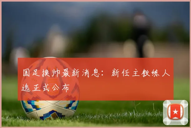 国足换帅最新消息：新任主教练人选正式公布