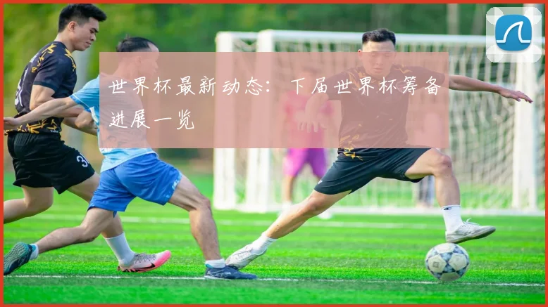世界杯最新动态:下届世界杯筹备进展一览