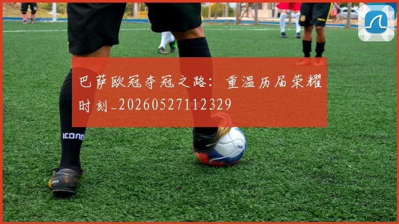 巴萨欧冠夺冠之路：重温历届荣耀时刻_20260527112329