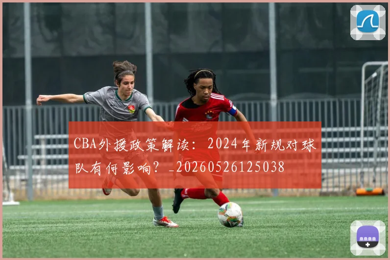 CBA外援政策解读:2024年新规对球队有何影响?_20260526125038