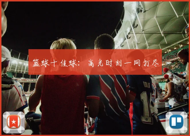 篮球十佳球：高光时刻一网打尽