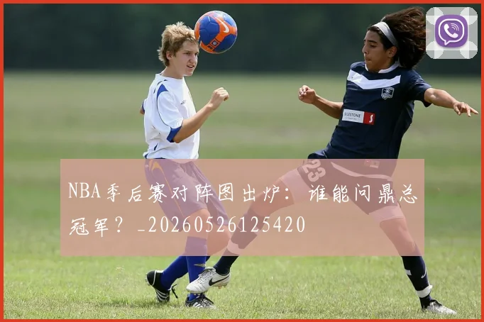 NBA季后赛对阵图出炉:谁能问鼎总冠军?_20260526125420