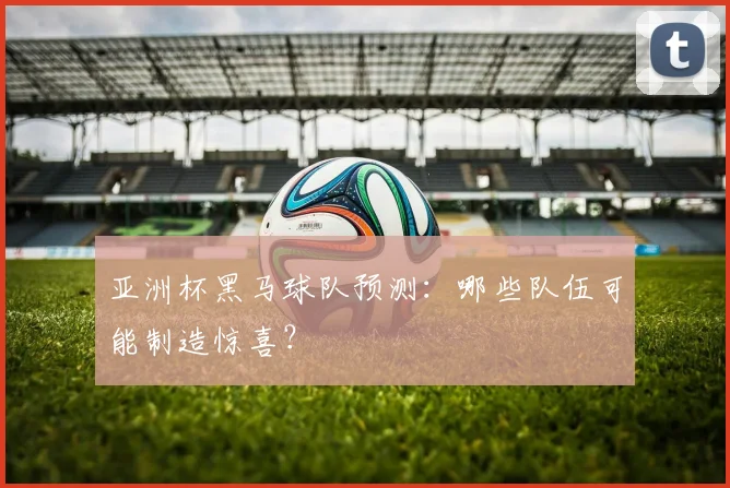 亚洲杯黑马球队预测:哪些队伍可能制造惊喜?