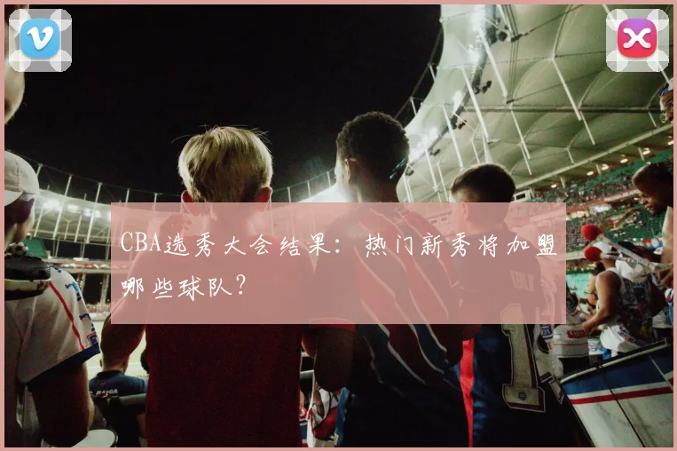 CBA选秀大会结果：热门新秀将加盟哪些球队？