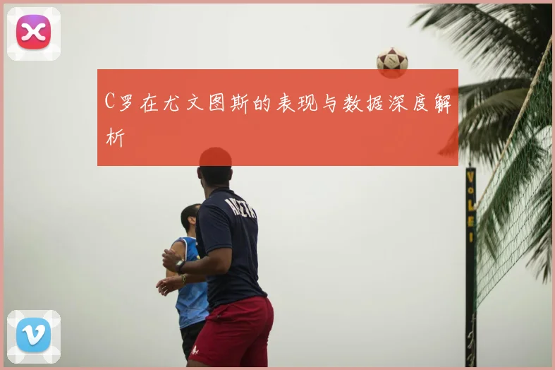 C罗在尤文图斯的表现与数据深度解析