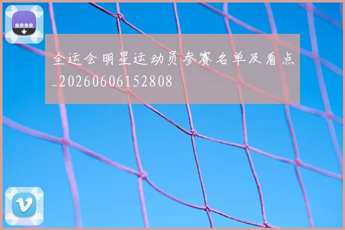 全运会明星运动员参赛名单及看点_20260606152808