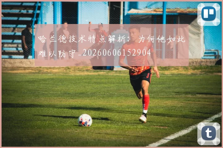 哈兰德技术特点解析：为何他如此难以防守_20260606152904