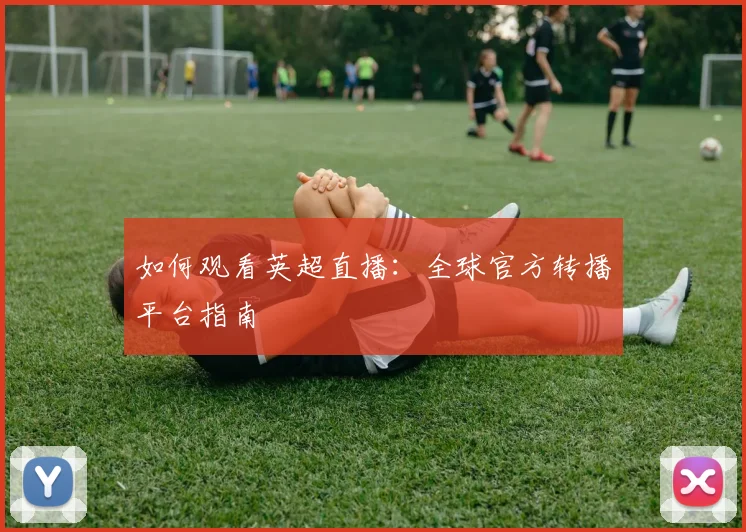 如何观看英超直播:全球官方转播平台指南