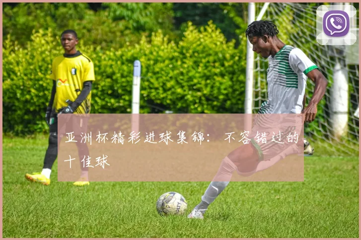 亚洲杯精彩进球集锦:不容错过的十佳球