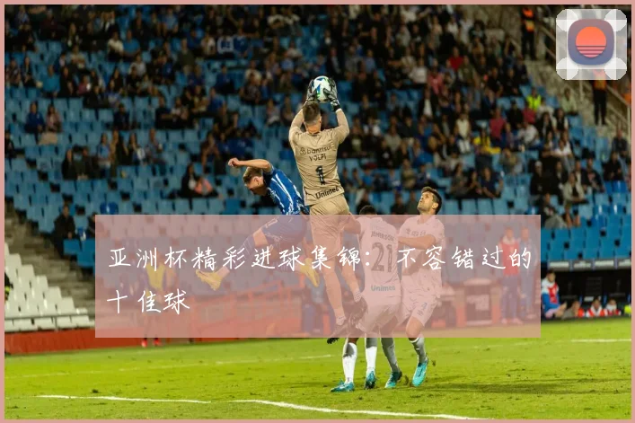 亚洲杯精彩进球集锦:不容错过的十佳球