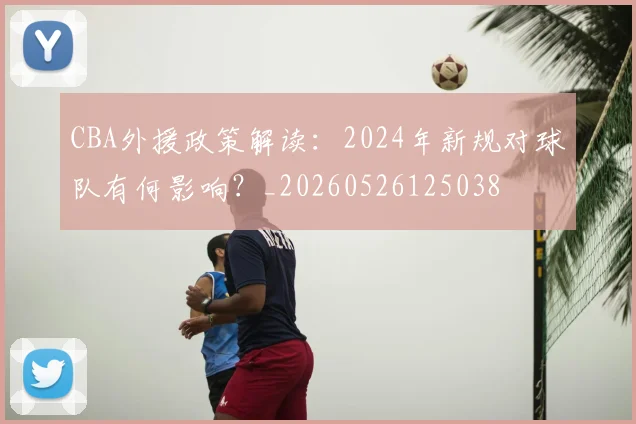 CBA外援政策解读:2024年新规对球队有何影响?_20260526125038