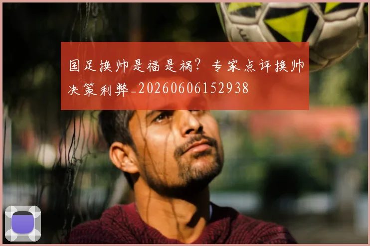 国足换帅是福是祸？专家点评换帅决策利弊_20260606152938