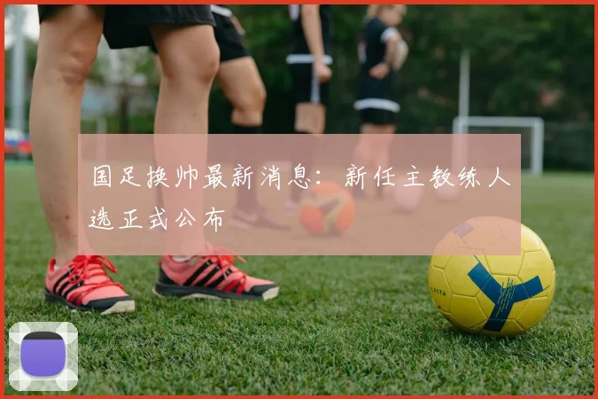 国足换帅最新消息:新任主教练人选正式公布