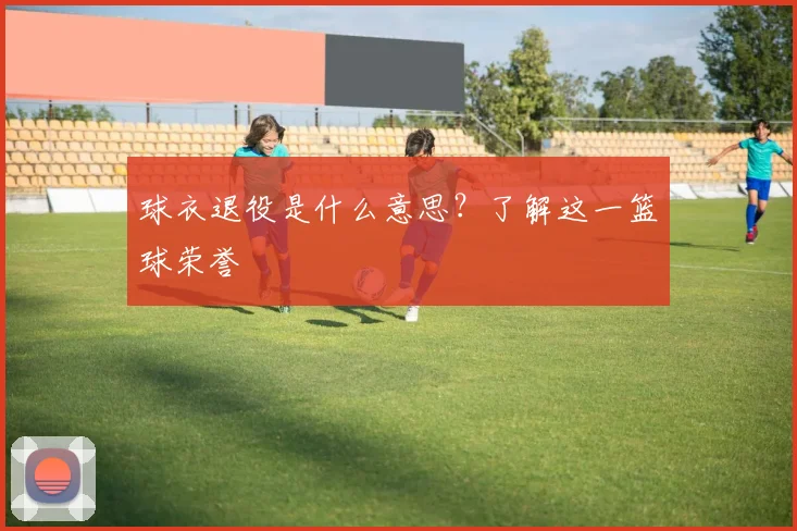 球衣退役是什么意思？了解这一篮球荣誉