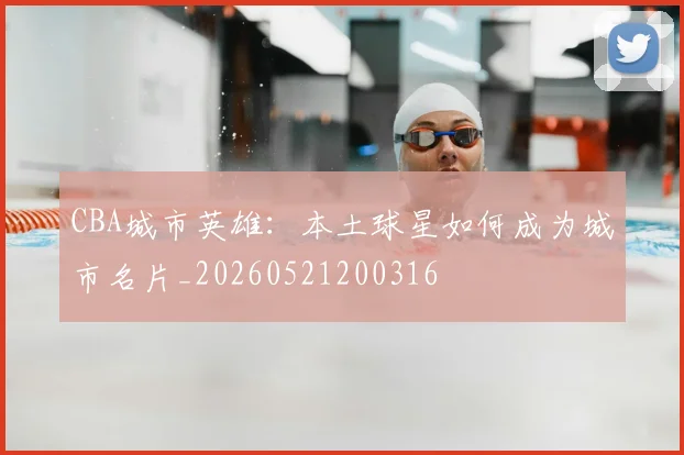 CBA城市英雄：本土球星如何成为城市名片_20260521200316