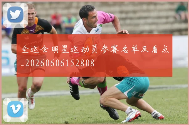 全运会明星运动员参赛名单及看点_20260606152808